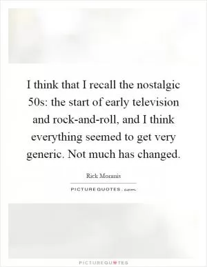 I think that I recall the nostalgic  50s: the start of early television and rock-and-roll, and I think everything seemed to get very generic. Not much has changed Picture Quote #1