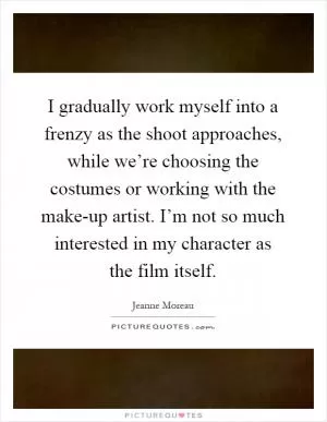 I gradually work myself into a frenzy as the shoot approaches, while we’re choosing the costumes or working with the make-up artist. I’m not so much interested in my character as the film itself Picture Quote #1
