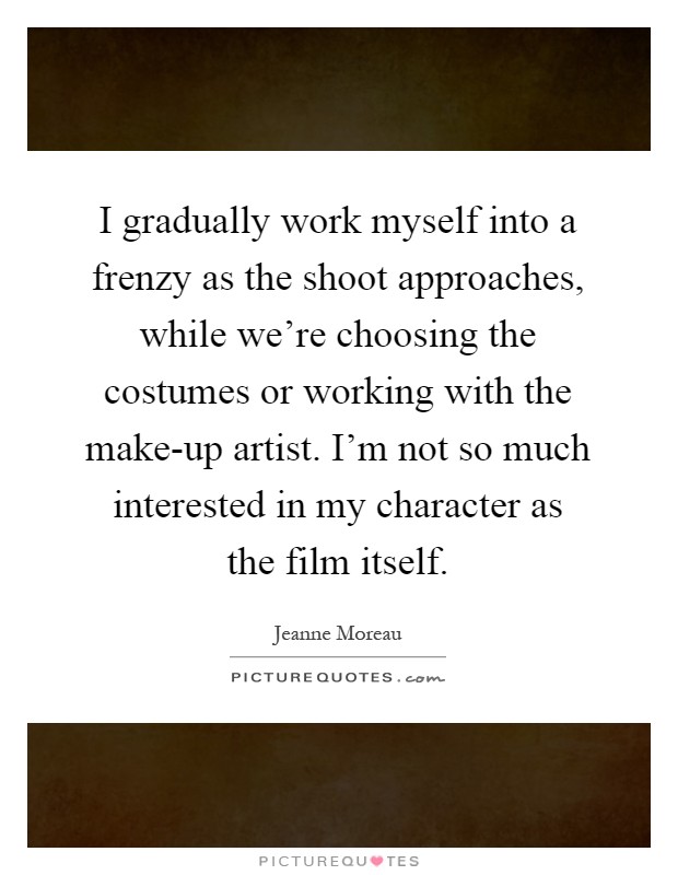 I gradually work myself into a frenzy as the shoot approaches, while we're choosing the costumes or working with the make-up artist. I'm not so much interested in my character as the film itself Picture Quote #1