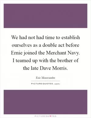 We had not had time to establish ourselves as a double act before Ernie joined the Merchant Navy. I teamed up with the brother of the late Dave Morris Picture Quote #1