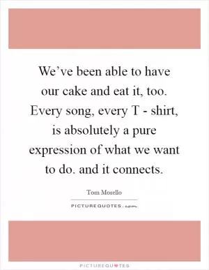 We’ve been able to have our cake and eat it, too. Every song, every T - shirt, is absolutely a pure expression of what we want to do. and it connects Picture Quote #1