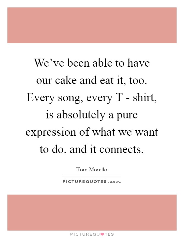 We've been able to have our cake and eat it, too. Every song, every T - shirt, is absolutely a pure expression of what we want to do. and it connects Picture Quote #1