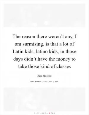 The reason there weren’t any, I am surmising, is that a lot of Latin kids, latino kids, in those days didn’t have the money to take those kind of classes Picture Quote #1