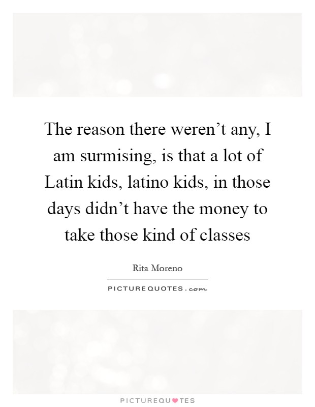 The reason there weren't any, I am surmising, is that a lot of Latin kids, latino kids, in those days didn't have the money to take those kind of classes Picture Quote #1
