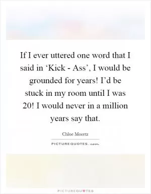 If I ever uttered one word that I said in ‘Kick - Ass’, I would be grounded for years! I’d be stuck in my room until I was 20! I would never in a million years say that Picture Quote #1