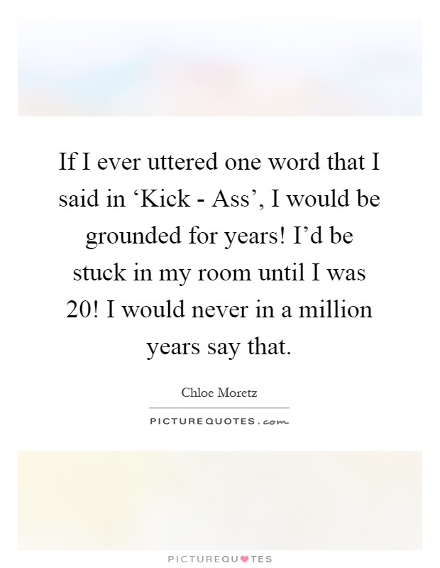 If I ever uttered one word that I said in ‘Kick - Ass', I would be grounded for years! I'd be stuck in my room until I was 20! I would never in a million years say that Picture Quote #1