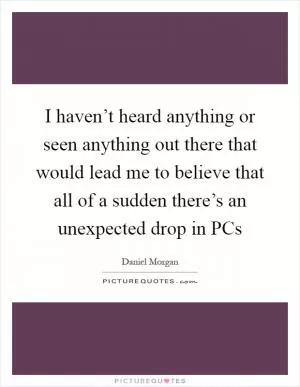 I haven’t heard anything or seen anything out there that would lead me to believe that all of a sudden there’s an unexpected drop in PCs Picture Quote #1