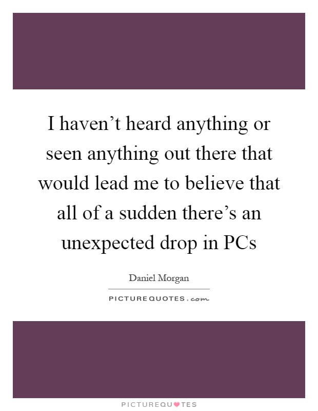 I haven't heard anything or seen anything out there that would lead me to believe that all of a sudden there's an unexpected drop in PCs Picture Quote #1