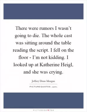 There were rumors I wasn’t going to die. The whole cast was sitting around the table reading the script. I fell on the floor - I’m not kidding. I looked up at Katherine Heigl, and she was crying Picture Quote #1