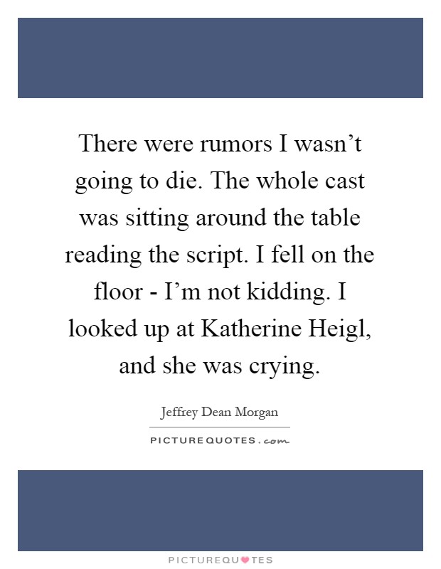 There were rumors I wasn't going to die. The whole cast was sitting around the table reading the script. I fell on the floor - I'm not kidding. I looked up at Katherine Heigl, and she was crying Picture Quote #1