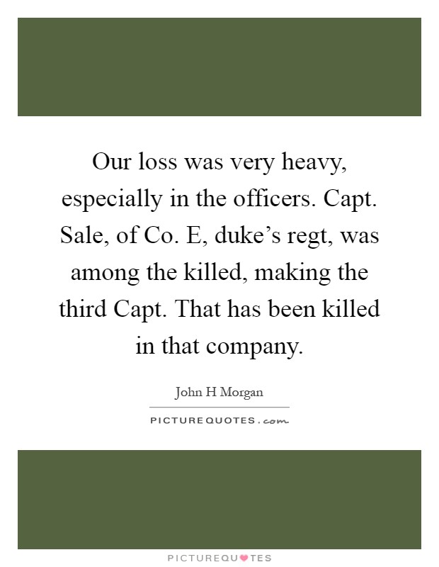 Our loss was very heavy, especially in the officers. Capt. Sale, of Co. E, duke's regt, was among the killed, making the third Capt. That has been killed in that company Picture Quote #1