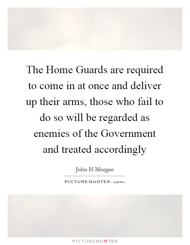 The Home Guards are required to come in at once and deliver up their arms, those who fail to do so will be regarded as enemies of the Government and treated accordingly Picture Quote #1