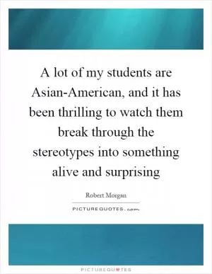 A lot of my students are Asian-American, and it has been thrilling to watch them break through the stereotypes into something alive and surprising Picture Quote #1