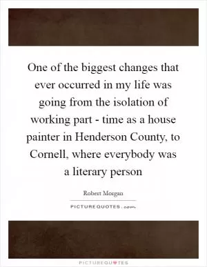 One of the biggest changes that ever occurred in my life was going from the isolation of working part - time as a house painter in Henderson County, to Cornell, where everybody was a literary person Picture Quote #1