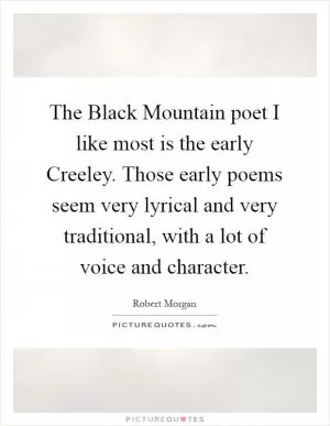 The Black Mountain poet I like most is the early Creeley. Those early poems seem very lyrical and very traditional, with a lot of voice and character Picture Quote #1