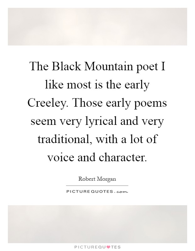 The Black Mountain poet I like most is the early Creeley. Those early poems seem very lyrical and very traditional, with a lot of voice and character Picture Quote #1