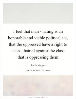 I feel that man - hating is an honorable and viable political act, that the oppressed have a right to class - hatred against the class that is oppressing them Picture Quote #1