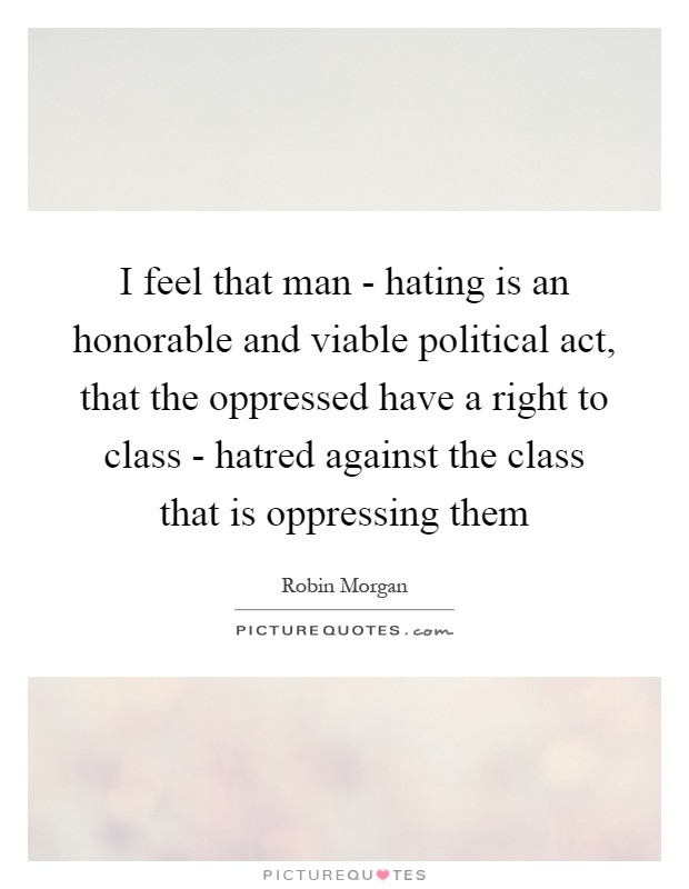 I feel that man - hating is an honorable and viable political act, that the oppressed have a right to class - hatred against the class that is oppressing them Picture Quote #1
