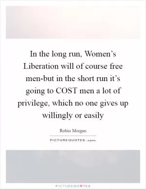 In the long run, Women’s Liberation will of course free men-but in the short run it’s going to COST men a lot of privilege, which no one gives up willingly or easily Picture Quote #1