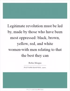 Legitimate revolution must be led by, made by those who have been most oppressed: black, brown, yellow, red, and white women-with men relating to that the best they can Picture Quote #1
