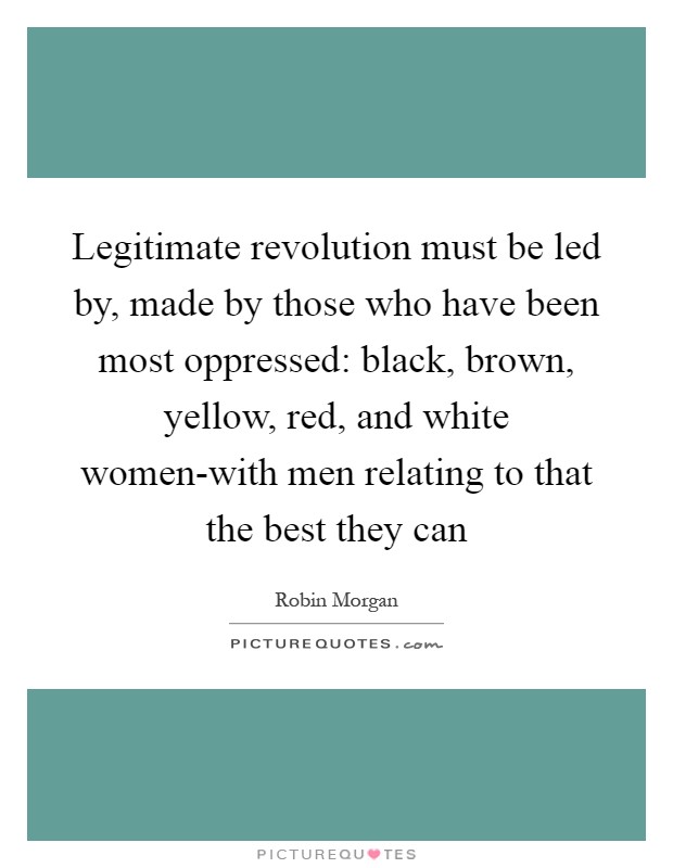 Legitimate revolution must be led by, made by those who have been most oppressed: black, brown, yellow, red, and white women-with men relating to that the best they can Picture Quote #1