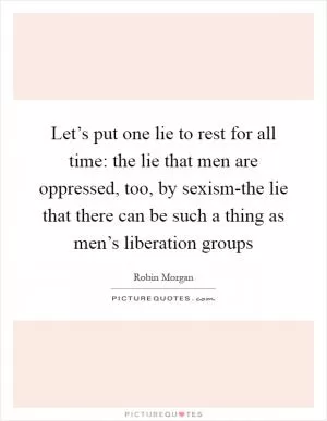 Let’s put one lie to rest for all time: the lie that men are oppressed, too, by sexism-the lie that there can be such a thing as men’s liberation groups Picture Quote #1