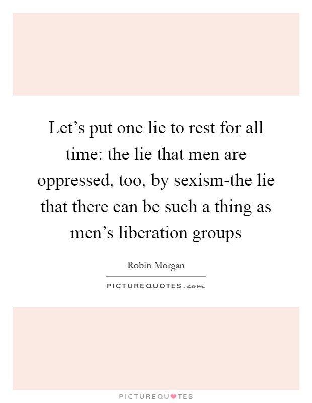 Let's put one lie to rest for all time: the lie that men are oppressed, too, by sexism-the lie that there can be such a thing as men's liberation groups Picture Quote #1