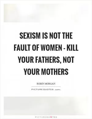 Sexism is not the fault of women - kill your fathers, not your mothers Picture Quote #1