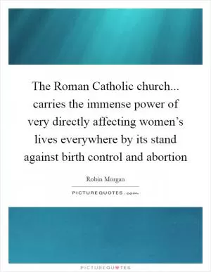 The Roman Catholic church... carries the immense power of very directly affecting women’s lives everywhere by its stand against birth control and abortion Picture Quote #1