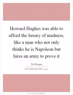 Howard Hughes was able to afford the luxury of madness, like a man who not only thinks he is Napoleon but hires an army to prove it Picture Quote #1