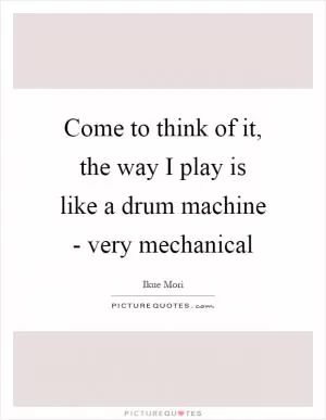 Come to think of it, the way I play is like a drum machine - very mechanical Picture Quote #1