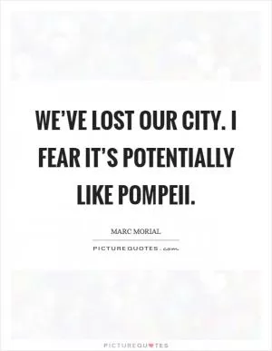 We’ve lost our city. I fear it’s potentially like Pompeii Picture Quote #1