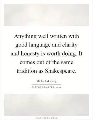 Anything well written with good language and clarity and honesty is worth doing. It comes out of the same tradition as Shakespeare Picture Quote #1