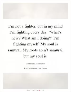 I’m not a fighter, but in my mind I’m fighting every day. ‘What’s new? What am I doing?’ I’m fighting myself. My soul is samurai. My roots aren’t samurai, but my soul is Picture Quote #1