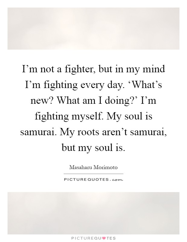 I'm not a fighter, but in my mind I'm fighting every day. ‘What's new? What am I doing?' I'm fighting myself. My soul is samurai. My roots aren't samurai, but my soul is Picture Quote #1