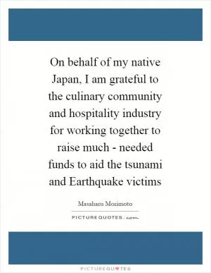On behalf of my native Japan, I am grateful to the culinary community and hospitality industry for working together to raise much - needed funds to aid the tsunami and Earthquake victims Picture Quote #1