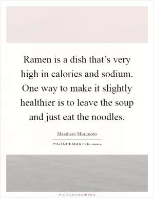 Ramen is a dish that’s very high in calories and sodium. One way to make it slightly healthier is to leave the soup and just eat the noodles Picture Quote #1