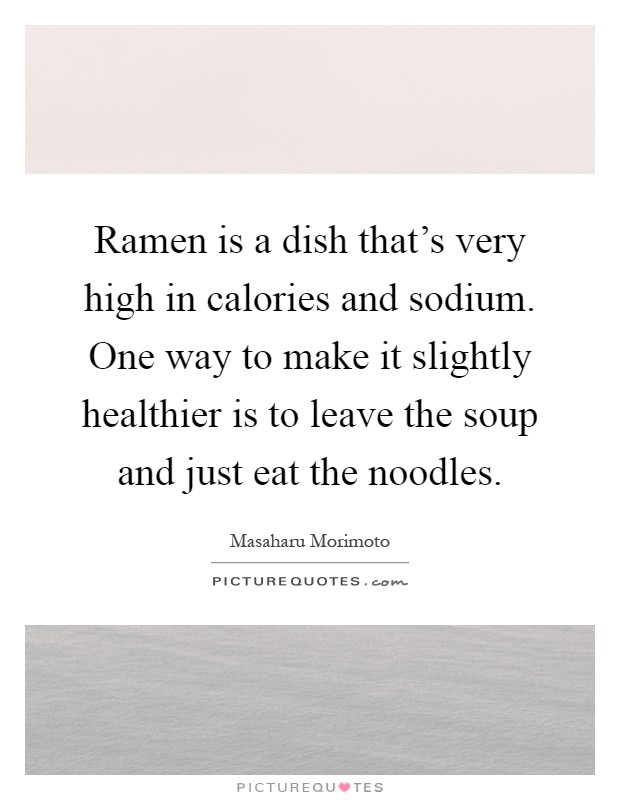 Ramen is a dish that's very high in calories and sodium. One way to make it slightly healthier is to leave the soup and just eat the noodles Picture Quote #1