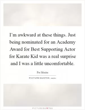 I’m awkward at these things. Just being nominated for an Academy Award for Best Supporting Actor for Karate Kid was a real surprise and I was a little uncomfortable Picture Quote #1