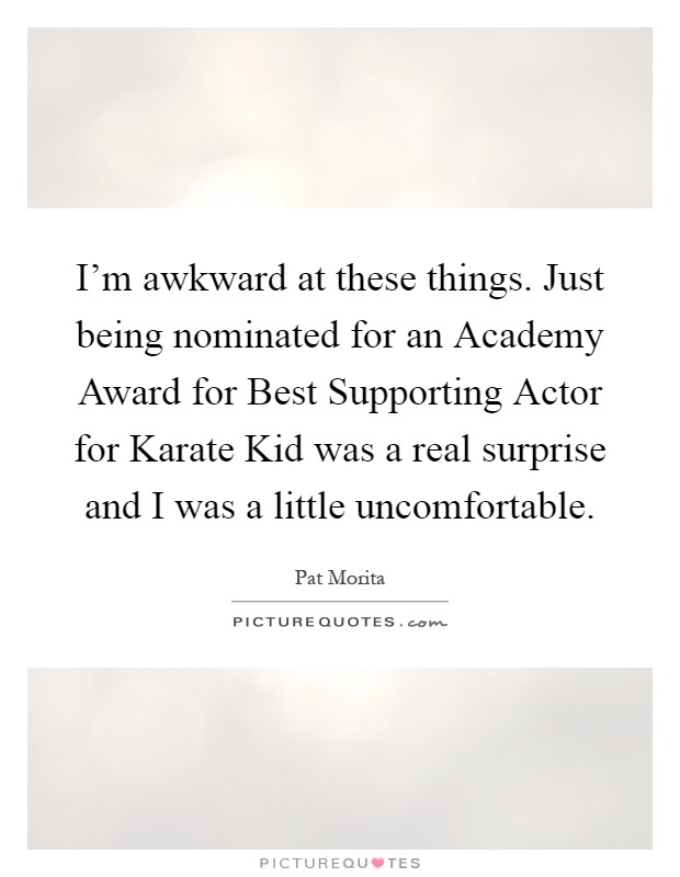 I'm awkward at these things. Just being nominated for an Academy Award for Best Supporting Actor for Karate Kid was a real surprise and I was a little uncomfortable Picture Quote #1