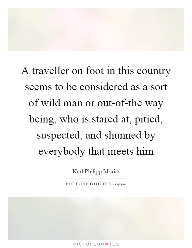 A traveller on foot in this country seems to be considered as a sort of wild man or out-of-the way being, who is stared at, pitied, suspected, and shunned by everybody that meets him Picture Quote #1