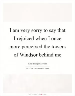 I am very sorry to say that I rejoiced when I once more perceived the towers of Windsor behind me Picture Quote #1