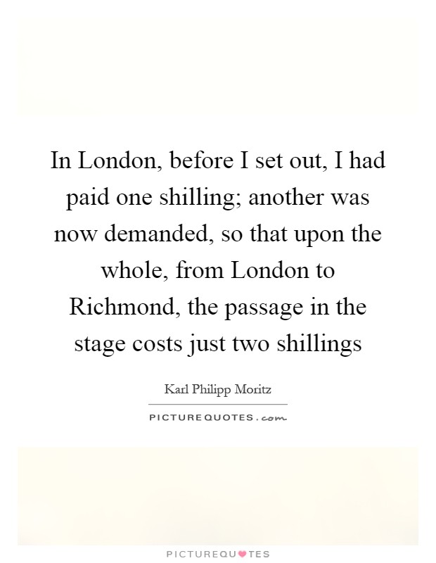 In London, before I set out, I had paid one shilling; another was now demanded, so that upon the whole, from London to Richmond, the passage in the stage costs just two shillings Picture Quote #1