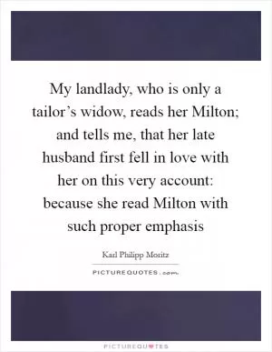 My landlady, who is only a tailor’s widow, reads her Milton; and tells me, that her late husband first fell in love with her on this very account: because she read Milton with such proper emphasis Picture Quote #1