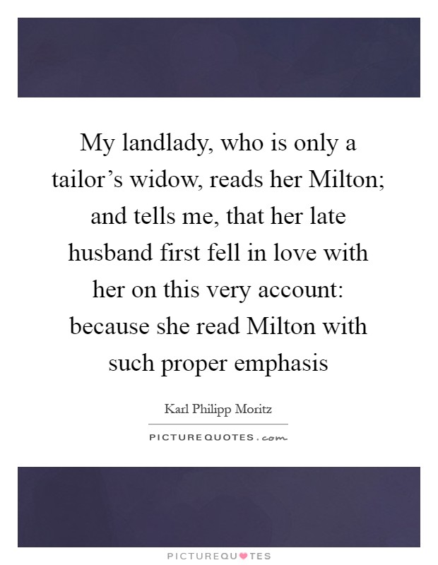 My landlady, who is only a tailor's widow, reads her Milton; and tells me, that her late husband first fell in love with her on this very account: because she read Milton with such proper emphasis Picture Quote #1
