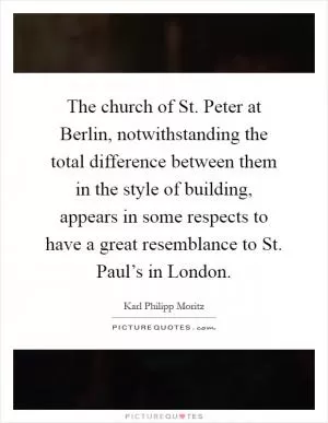 The church of St. Peter at Berlin, notwithstanding the total difference between them in the style of building, appears in some respects to have a great resemblance to St. Paul’s in London Picture Quote #1