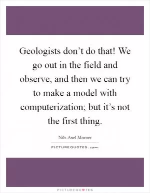 Geologists don’t do that! We go out in the field and observe, and then we can try to make a model with computerization; but it’s not the first thing Picture Quote #1
