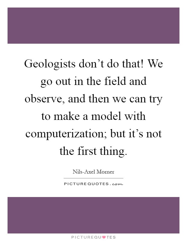 Geologists don't do that! We go out in the field and observe, and then we can try to make a model with computerization; but it's not the first thing Picture Quote #1