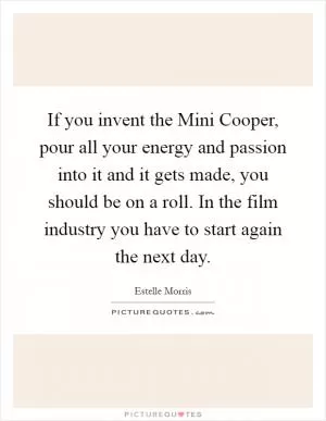 If you invent the Mini Cooper, pour all your energy and passion into it and it gets made, you should be on a roll. In the film industry you have to start again the next day Picture Quote #1