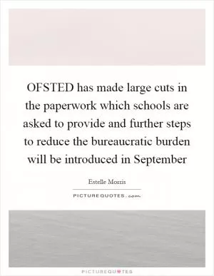 OFSTED has made large cuts in the paperwork which schools are asked to provide and further steps to reduce the bureaucratic burden will be introduced in September Picture Quote #1